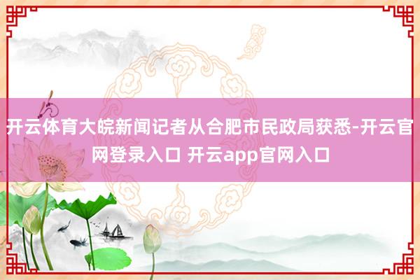开云体育大皖新闻记者从合肥市民政局获悉-开云官网登录入口 开云app官网入口