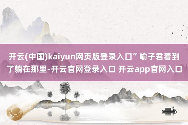 开云(中国)kaiyun网页版登录入口”喻子君看到了躺在那里-开云官网登录入口 开云app官网入口