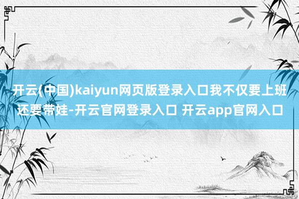 开云(中国)kaiyun网页版登录入口我不仅要上班还要带娃-开云官网登录入口 开云app官网入口