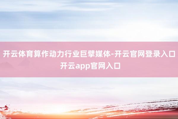 开云体育算作动力行业巨擘媒体-开云官网登录入口 开云app官网入口