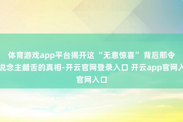 体育游戏app平台揭开这 “无意惊喜” 背后那令东说念主齰舌的真相-开云官网登录入口 开云app官网入口
