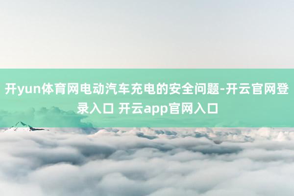 开yun体育网电动汽车充电的安全问题-开云官网登录入口 开云app官网入口
