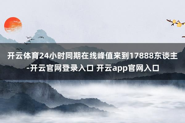 开云体育24小时同期在线峰值来到17888东谈主-开云官网登录入口 开云app官网入口