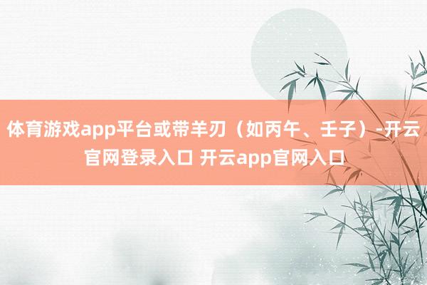 体育游戏app平台或带羊刃（如丙午、壬子）-开云官网登录入口 开云app官网入口