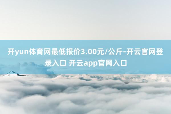 开yun体育网最低报价3.00元/公斤-开云官网登录入口 开云app官网入口