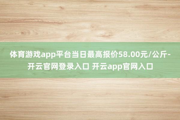 体育游戏app平台当日最高报价58.00元/公斤-开云官网登录入口 开云app官网入口