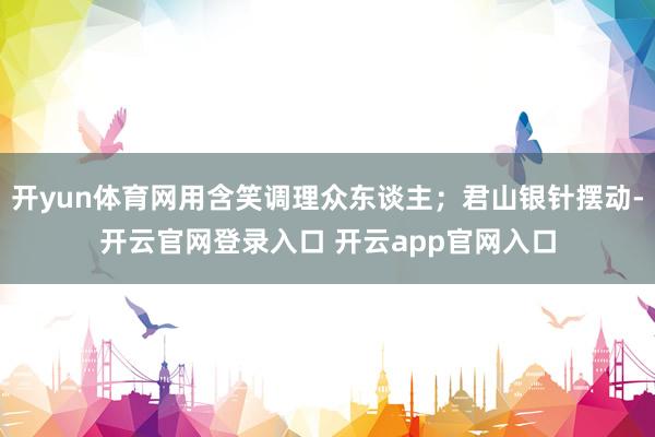 开yun体育网用含笑调理众东谈主；君山银针摆动-开云官网登录入口 开云app官网入口