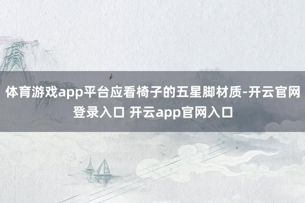 体育游戏app平台应看椅子的五星脚材质-开云官网登录入口 开云app官网入口