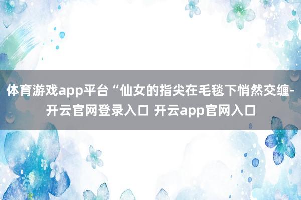 体育游戏app平台“仙女的指尖在毛毯下悄然交缠-开云官网登录入口 开云app官网入口