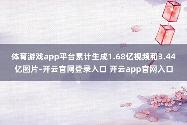 体育游戏app平台累计生成1.68亿视频和3.44亿图片-开云官网登录入口 开云app官网入口