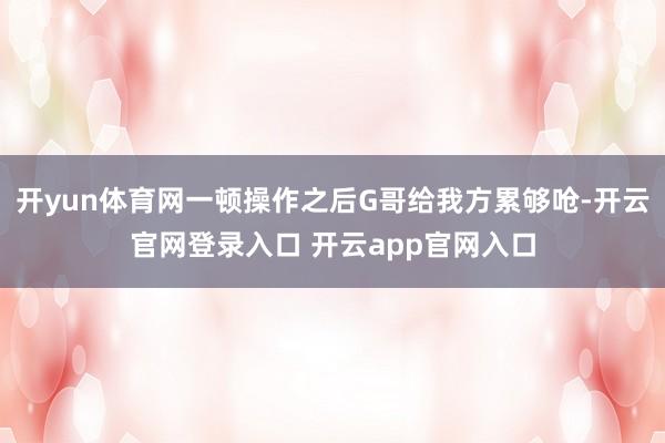 开yun体育网一顿操作之后G哥给我方累够呛-开云官网登录入口 开云app官网入口