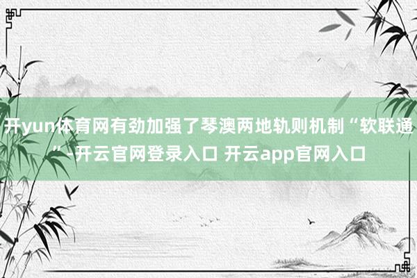 开yun体育网有劲加强了琴澳两地轨则机制“软联通”-开云官网登录入口 开云app官网入口
