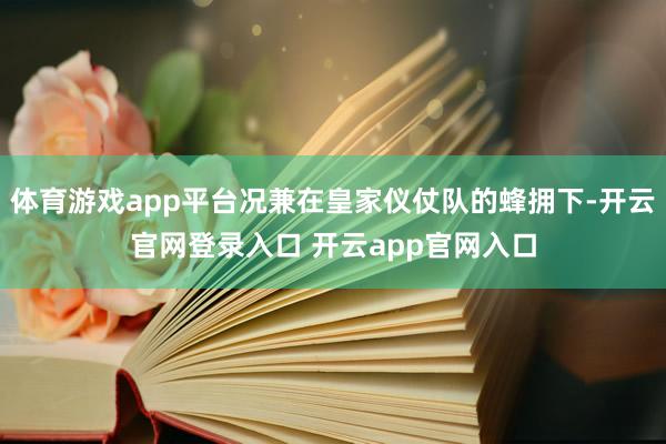 体育游戏app平台况兼在皇家仪仗队的蜂拥下-开云官网登录入口 开云app官网入口