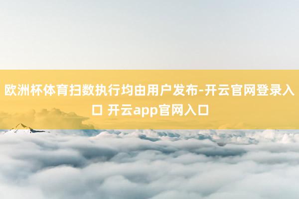 欧洲杯体育扫数执行均由用户发布-开云官网登录入口 开云app官网入口
