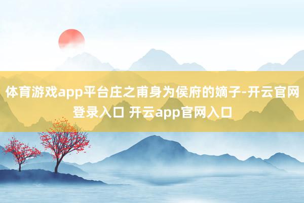 体育游戏app平台庄之甫身为侯府的嫡子-开云官网登录入口 开云app官网入口
