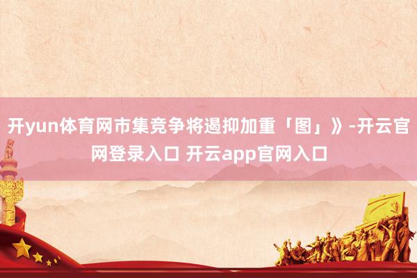 开yun体育网市集竞争将遏抑加重「图」》-开云官网登录入口 开云app官网入口