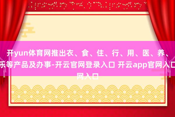 开yun体育网推出衣、食、住、行、用、医、养、乐等产品及办事-开云官网登录入口 开云app官网入口