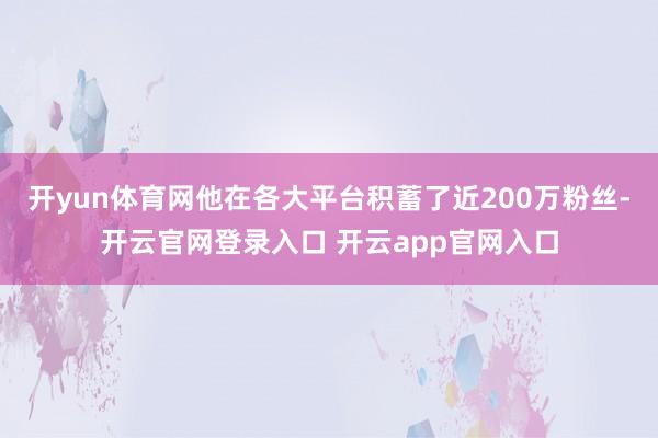 开yun体育网他在各大平台积蓄了近200万粉丝-开云官网登录入口 开云app官网入口