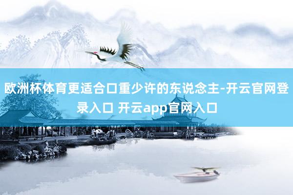 欧洲杯体育更适合口重少许的东说念主-开云官网登录入口 开云app官网入口
