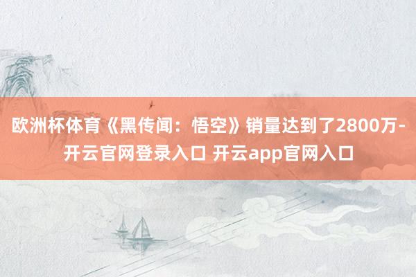 欧洲杯体育《黑传闻：悟空》销量达到了2800万-开云官网登录入口 开云app官网入口