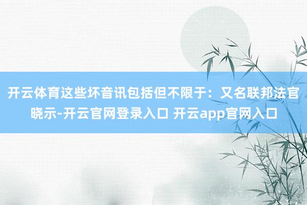 开云体育　　这些坏音讯包括但不限于：又名联邦法官晓示-开云官网登录入口 开云app官网入口