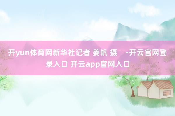 开yun体育网新华社记者 姜帆 摄    -开云官网登录入口 开云app官网入口