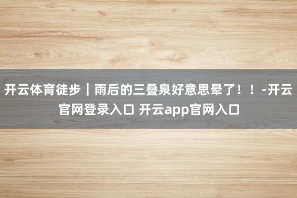 开云体育徒步｜雨后的三叠泉好意思晕了！！-开云官网登录入口 开云app官网入口