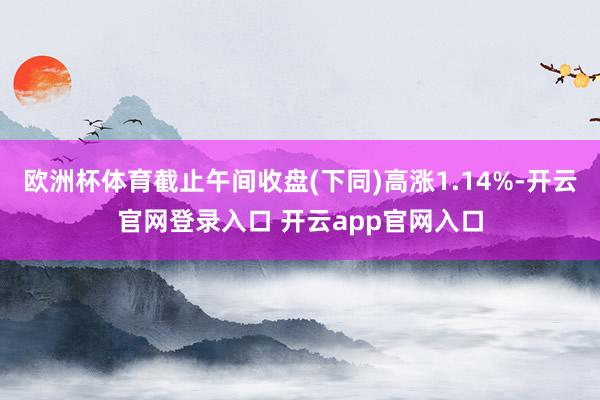欧洲杯体育截止午间收盘(下同)高涨1.14%-开云官网登录入口 开云app官网入口