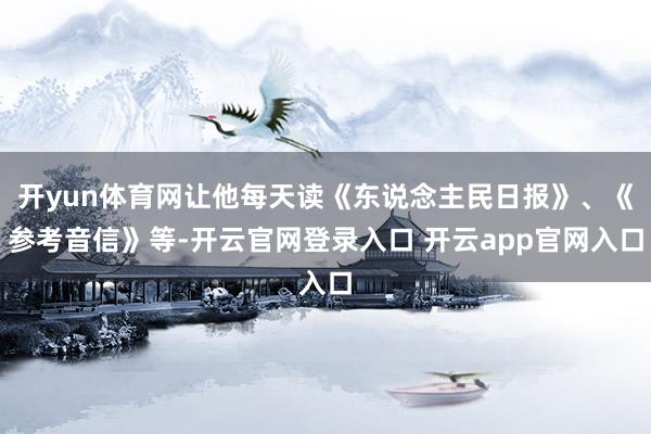 开yun体育网让他每天读《东说念主民日报》、《参考音信》等-开云官网登录入口 开云app官网入口