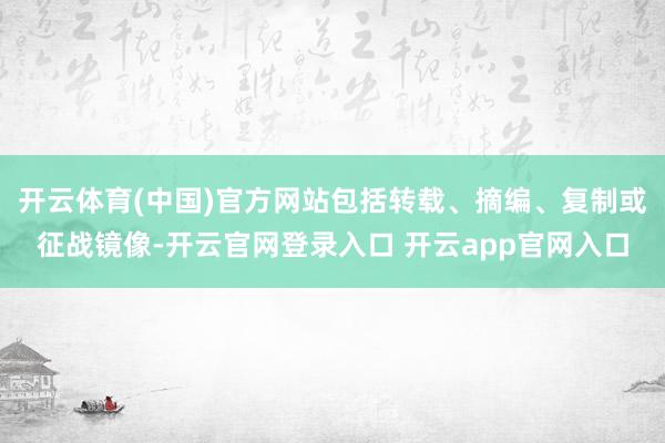 开云体育(中国)官方网站包括转载、摘编、复制或征战镜像-开云官网登录入口 开云app官网入口