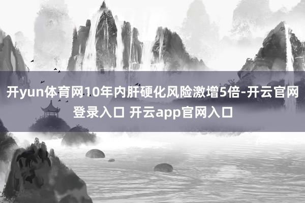 开yun体育网10年内肝硬化风险激增5倍-开云官网登录入口 开云app官网入口