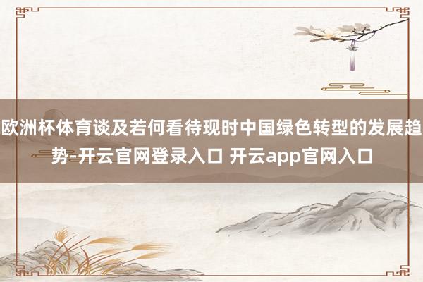 欧洲杯体育谈及若何看待现时中国绿色转型的发展趋势-开云官网登录入口 开云app官网入口