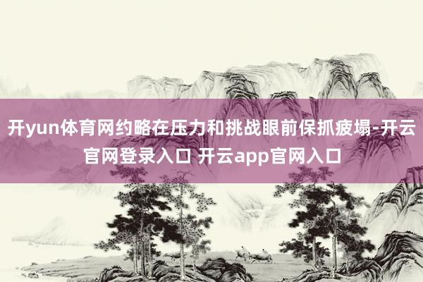 开yun体育网约略在压力和挑战眼前保抓疲塌-开云官网登录入口 开云app官网入口