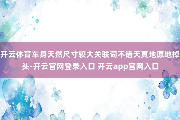 开云体育车身天然尺寸较大关联词不错天真地原地掉头-开云官网登录入口 开云app官网入口