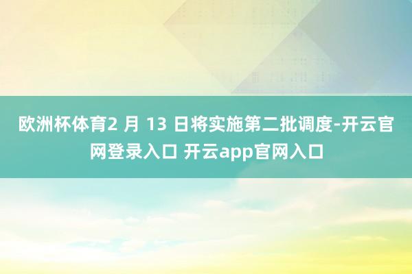 欧洲杯体育2 月 13 日将实施第二批调度-开云官网登录入口 开云app官网入口