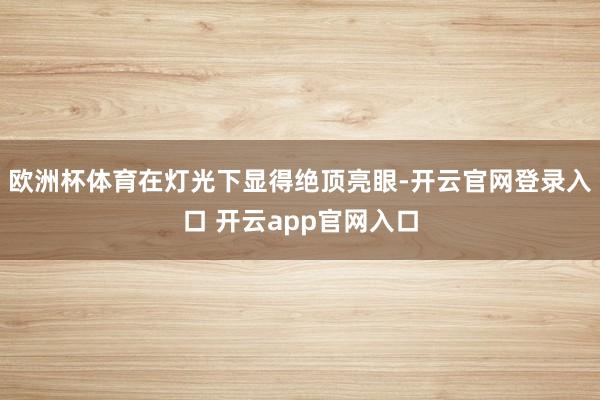 欧洲杯体育在灯光下显得绝顶亮眼-开云官网登录入口 开云app官网入口