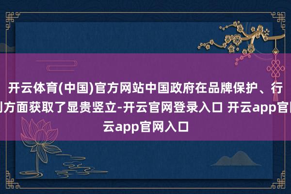 开云体育(中国)官方网站中国政府在品牌保护、行政法则方面获取了显贵竖立-开云官网登录入口 开云app官网入口