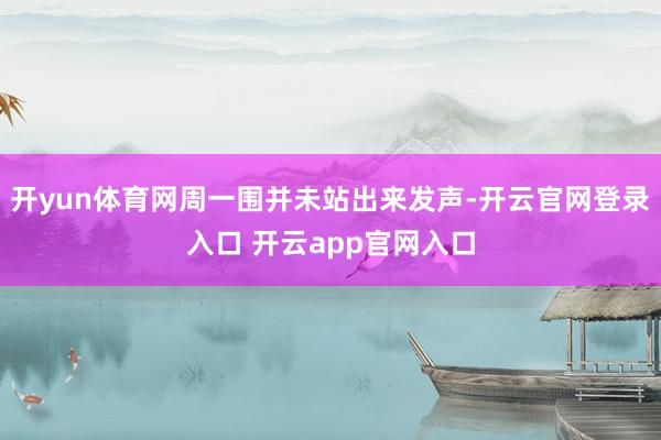 开yun体育网周一围并未站出来发声-开云官网登录入口 开云app官网入口