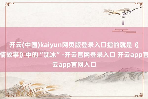 开云(中国)kaiyun网页版登录入口指的就是《北京爱情故事》中的“沈冰”-开云官网登录入口 开云app官网入口