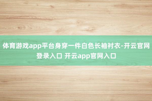 体育游戏app平台身穿一件白色长袖衬衣-开云官网登录入口 开云app官网入口