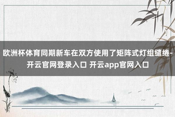 欧洲杯体育同期新车在双方使用了矩阵式灯组缱绻-开云官网登录入口 开云app官网入口