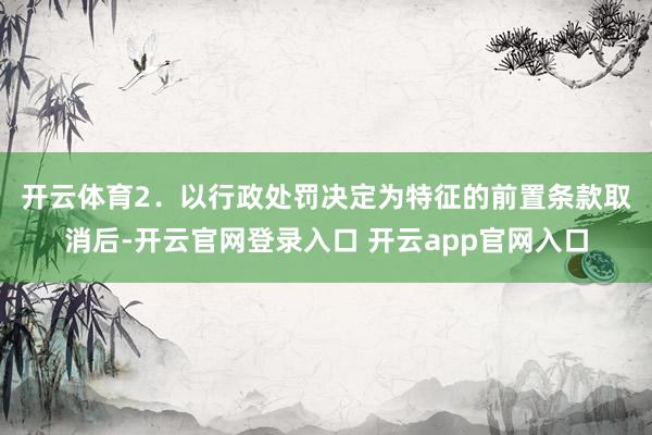 开云体育　　2．以行政处罚决定为特征的前置条款取消后-开云官网登录入口 开云app官网入口