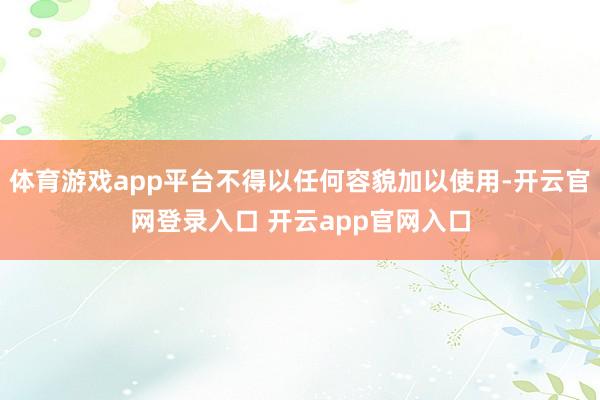 体育游戏app平台不得以任何容貌加以使用-开云官网登录入口 开云app官网入口
