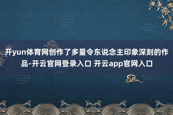 开yun体育网创作了多量令东说念主印象深刻的作品-开云官网登录入口 开云app官网入口