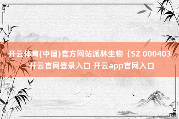 开云体育(中国)官方网站派林生物（SZ 000403-开云官网登录入口 开云app官网入口