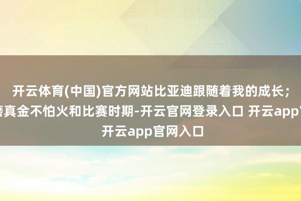 开云体育(中国)官方网站比亚迪跟随着我的成长；在英国磨真金不怕火和比赛时期-开云官网登录入口 开云app官网入口