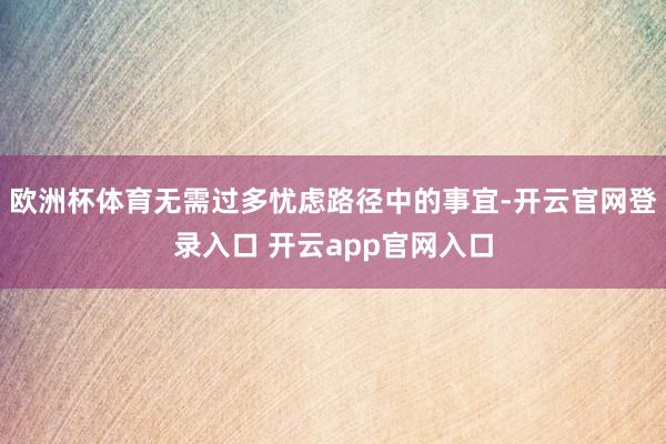 欧洲杯体育无需过多忧虑路径中的事宜-开云官网登录入口 开云app官网入口