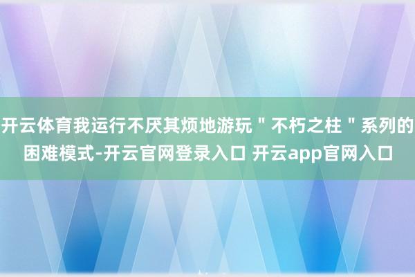 开云体育我运行不厌其烦地游玩＂不朽之柱＂系列的困难模式-开云官网登录入口 开云app官网入口