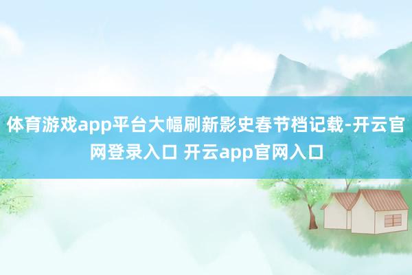 体育游戏app平台大幅刷新影史春节档记载-开云官网登录入口 开云app官网入口