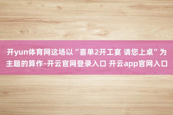 开yun体育网这场以“喜单2开工宴 请您上桌”为主题的算作-开云官网登录入口 开云app官网入口